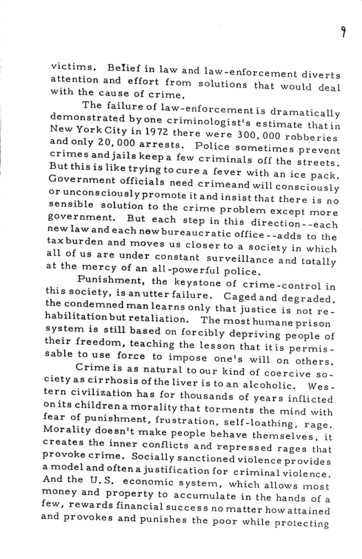 victims. Belief in law and law-enforcement diverts attention and effort from solutions that would deal with the cause of crime. The failure of law-enforcement is dramatically demonstrated byone criminologist’s estimate thati, New York City in 1972 there were 300, 000 robbesies andonly 20,000 arrests. Police sometimes prevent crimes andjailskeepa few criminals off the strects, But this is like trying to cure a fever with an ice pack. Government officials need crimeand will consciously or unconsciously promote it and insist that there ia no sensible solution to the crime problem except more government. But each step in this direction--each newlaw and each new bureaucratic office --adds to the taxburden and moves us closer to a society in whicl all of us are under constant surveillance and tatally at the mercy of an all-powerful police, Punishment, the keystone of crime-control in this society, isanutter failure. Cagedand degraded, the condemned manlearns only that justice is not re. habilitationbut retaliation. The most humane prison system is still based on forcibly depriving people of their {reedom, teaching the lesson that itis permis- sable to use force to impose one’s will on others, Crime is as natural toour kind of coercive so. cletyas cirrhosis of the liver is toan alcoholic, Wes. tern civilization has for thousands of years inflicted onits childrena morality that torments the mind with fear of punishment, frustration, self-loathing, rage. Morality doesn’t make people behave themselves, it creates the inner conflicts and repressed rages that provoke crime. Socially sanctioned violence provides amodeland oftena justification for criminal violence. And the U.S. economic system, which allows most money and property to accumulate in the hands of a few, rewards financial success no matter how attained and provokes and punishes the poor while protecting